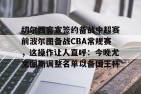 切尔西官宣签约备战中超赛前波尔图备战CBA常规赛，这操作让人直呼：今晚尤文图斯调整名单以备国王杯 -南宫网页